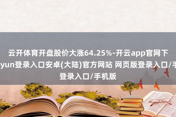 云开体育开盘股价大涨64.25%-开云app官网下载kaiyun登录入口安卓(大陆)官方网站 网页版登录入口/手机版