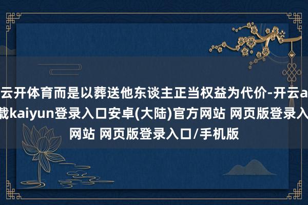 云开体育而是以葬送他东谈主正当权益为代价-开云app官网下载kaiyun登录入口安卓(大陆)官方网站 网页版登录入口/手机版