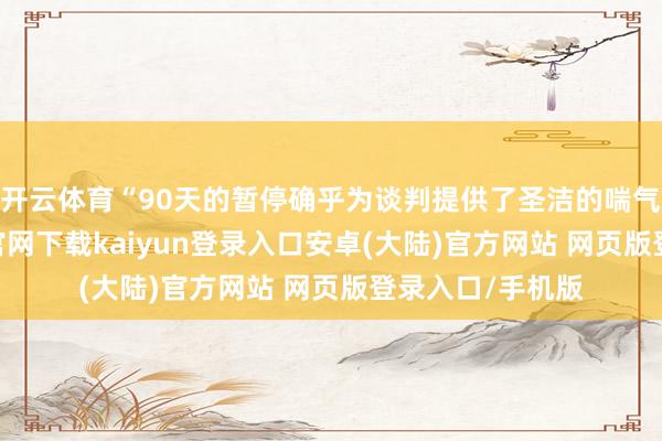 开云体育“90天的暂停确乎为谈判提供了圣洁的喘气空间-开云app官网下载kaiyun登录入口安卓(大陆)官方网站 网页版登录入口/手机版