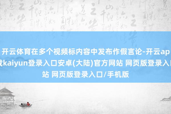 开云体育在多个视频标内容中发布作假言论-开云app官网下载kaiyun登录入口安卓(大陆)官方网站 网页版登录入口/手机版