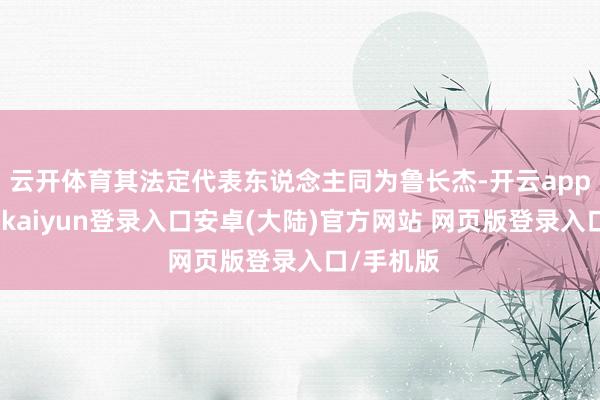 云开体育其法定代表东说念主同为鲁长杰-开云app官网下载kaiyun登录入口安卓(大陆)官方网站 网页版登录入口/手机版