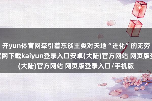 开yun体育网牵引着东谈主类对天地“进化”的无穷趣味-开云app官网下载kaiyun登录入口安卓(大陆)官方网站 网页版登录入口/手机版