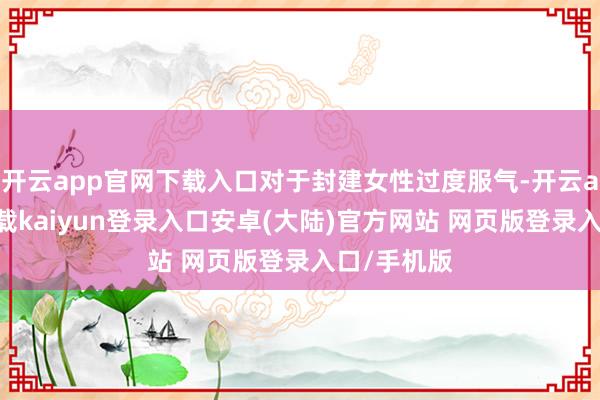 开云app官网下载入口对于封建女性过度服气-开云app官网下载kaiyun登录入口安卓(大陆)官方网站 网页版登录入口/手机版