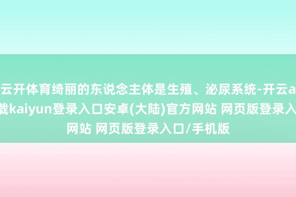 云开体育绮丽的东说念主体是生殖、泌尿系统-开云app官网下载kaiyun登录入口安卓(大陆)官方网站 网页版登录入口/手机版