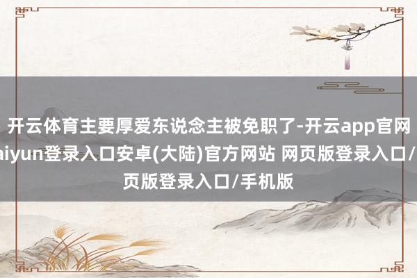 开云体育主要厚爱东说念主被免职了-开云app官网下载kaiyun登录入口安卓(大陆)官方网站 网页版登录入口/手机版