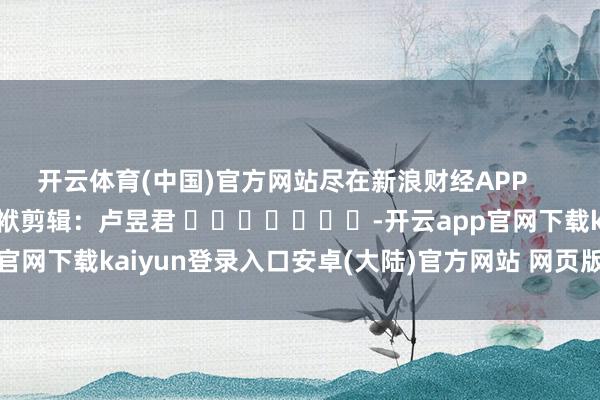 开云体育(中国)官方网站尽在新浪财经APP            						包袱剪辑：卢昱君 							-开云app官网下载kaiyun登录入口安卓(大陆)官方网站 网页版登录入口/手机版