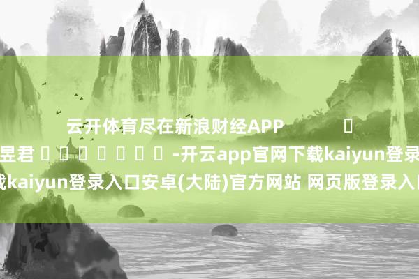 云开体育尽在新浪财经APP            						职守剪辑：卢昱君 							-开云app官网下载kaiyun登录入口安卓(大陆)官方网站 网页版登录入口/手机版