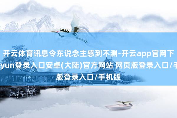 开云体育讯息令东说念主感到不测-开云app官网下载kaiyun登录入口安卓(大陆)官方网站 网页版登录入口/手机版