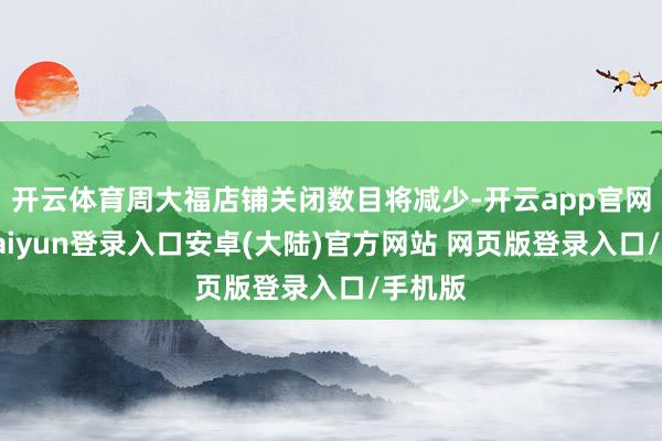 开云体育周大福店铺关闭数目将减少-开云app官网下载kaiyun登录入口安卓(大陆)官方网站 网页版登录入口/手机版