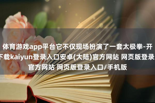 体育游戏app平台它不仅现场扮演了一套太极拳-开云app官网下载kaiyun登录入口安卓(大陆)官方网站 网页版登录入口/手机版