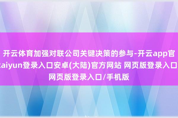 开云体育加强对联公司关键决策的参与-开云app官网下载kaiyun登录入口安卓(大陆)官方网站 网页版登录入口/手机版