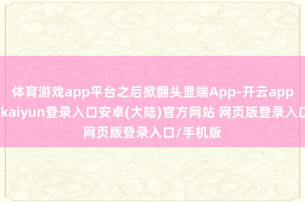 体育游戏app平台之后掀翻头显端App-开云app官网下载kaiyun登录入口安卓(大陆)官方网站 网页版登录入口/手机版