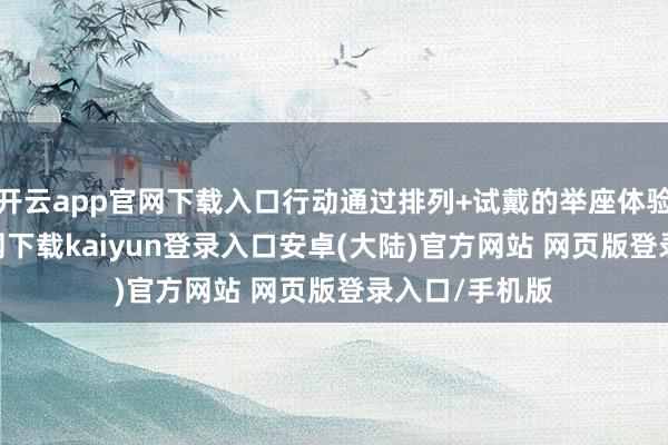 开云app官网下载入口行动通过排列+试戴的举座体验-开云app官网下载kaiyun登录入口安卓(大陆)官方网站 网页版登录入口/手机版