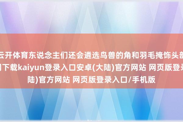 云开体育东说念主们还会遴选鸟兽的角和羽毛掩饰头部-开云app官网下载kaiyun登录入口安卓(大陆)官方网站 网页版登录入口/手机版