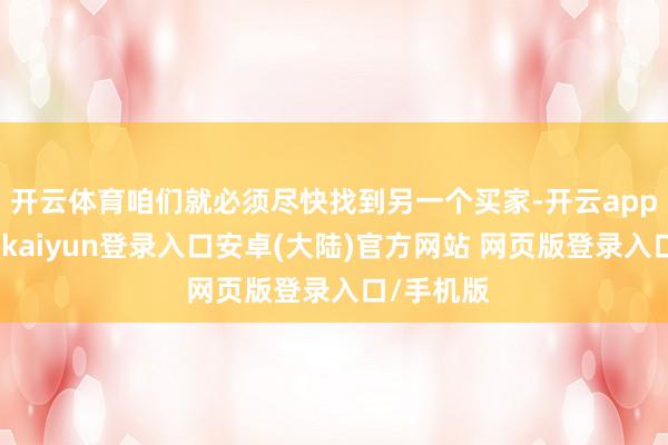 开云体育咱们就必须尽快找到另一个买家-开云app官网下载kaiyun登录入口安卓(大陆)官方网站 网页版登录入口/手机版