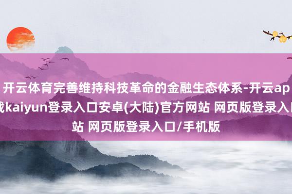 开云体育完善维持科技革命的金融生态体系-开云app官网下载kaiyun登录入口安卓(大陆)官方网站 网页版登录入口/手机版
