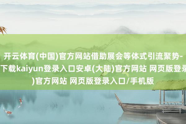 开云体育(中国)官方网站借助展会等体式引流聚势-开云app官网下载kaiyun登录入口安卓(大陆)官方网站 网页版登录入口/手机版