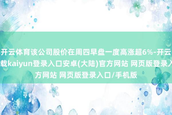 开云体育该公司股价在周四早盘一度高涨超6%-开云app官网下载kaiyun登录入口安卓(大陆)官方网站 网页版登录入口/手机版
