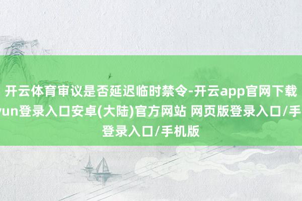开云体育审议是否延迟临时禁令-开云app官网下载kaiyun登录入口安卓(大陆)官方网站 网页版登录入口/手机版
