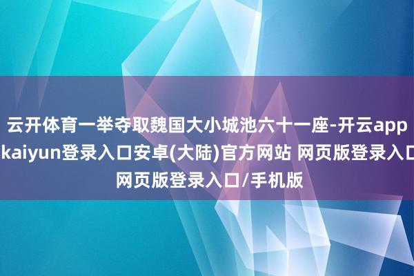 云开体育一举夺取魏国大小城池六十一座-开云app官网下载kaiyun登录入口安卓(大陆)官方网站 网页版登录入口/手机版