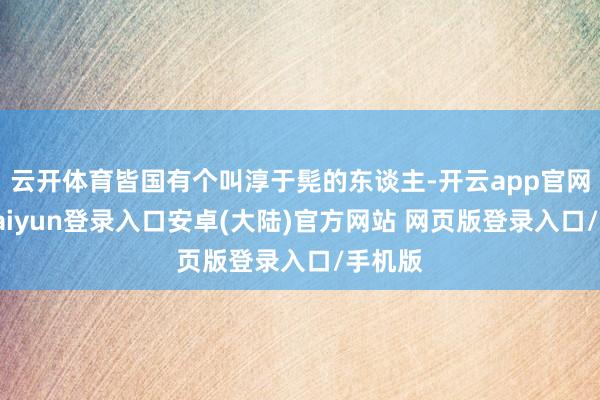 云开体育皆国有个叫淳于髡的东谈主-开云app官网下载kaiyun登录入口安卓(大陆)官方网站 网页版登录入口/手机版