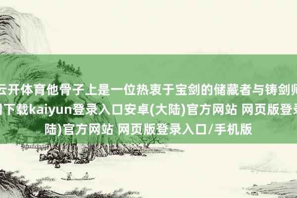 云开体育他骨子上是一位热衷于宝剑的储藏者与铸剑师-开云app官网下载kaiyun登录入口安卓(大陆)官方网站 网页版登录入口/手机版