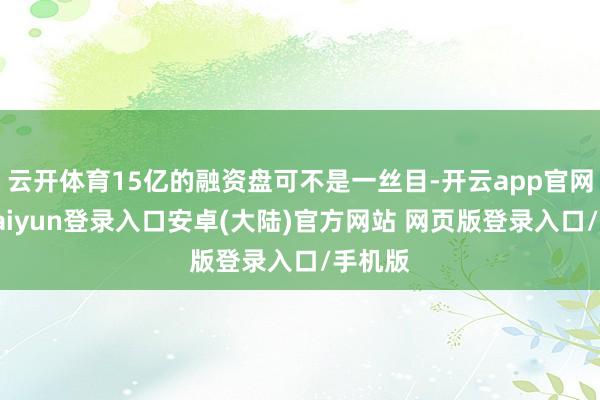 云开体育15亿的融资盘可不是一丝目-开云app官网下载kaiyun登录入口安卓(大陆)官方网站 网页版登录入口/手机版