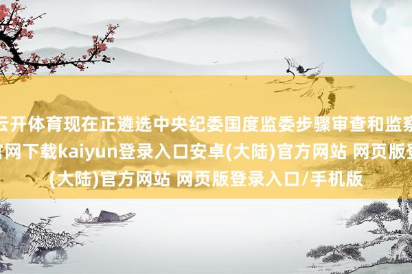 云开体育现在正遴选中央纪委国度监委步骤审查和监察看望-开云app官网下载kaiyun登录入口安卓(大陆)官方网站 网页版登录入口/手机版