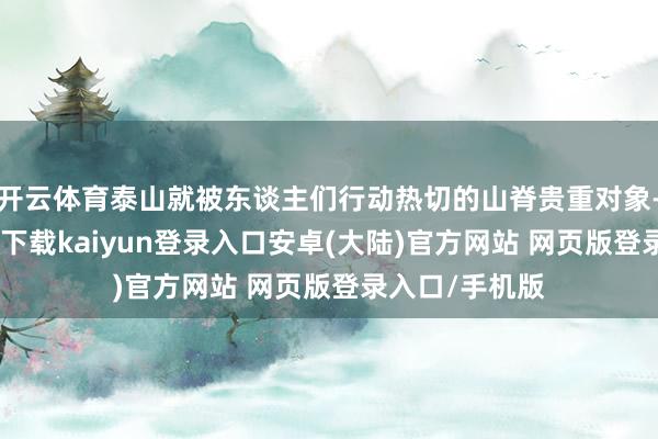 开云体育泰山就被东谈主们行动热切的山脊贵重对象-开云app官网下载kaiyun登录入口安卓(大陆)官方网站 网页版登录入口/手机版