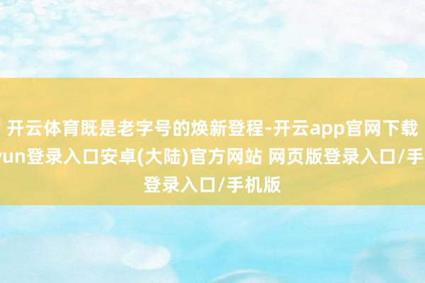 开云体育既是老字号的焕新登程-开云app官网下载kaiyun登录入口安卓(大陆)官方网站 网页版登录入口/手机版