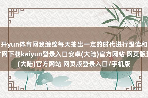 开yun体育网我缠绵每天抽出一定的时代进行跟读和师法-开云app官网下载kaiyun登录入口安卓(大陆)官方网站 网页版登录入口/手机版