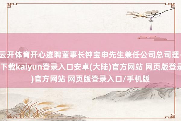 云开体育开心遴聘董事长钟宝申先生兼任公司总司理-开云app官网下载kaiyun登录入口安卓(大陆)官方网站 网页版登录入口/手机版