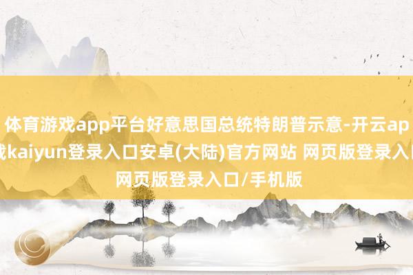 体育游戏app平台好意思国总统特朗普示意-开云app官网下载kaiyun登录入口安卓(大陆)官方网站 网页版登录入口/手机版