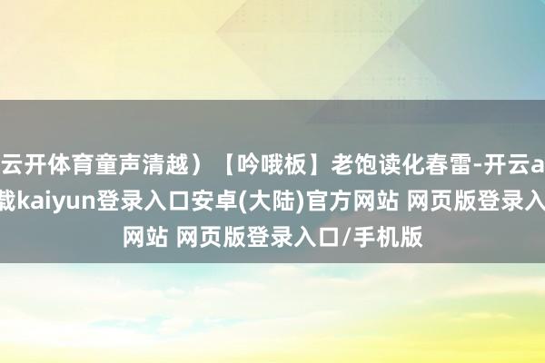 云开体育童声清越）【吟哦板】老饱读化春雷-开云app官网下载kaiyun登录入口安卓(大陆)官方网站 网页版登录入口/手机版
