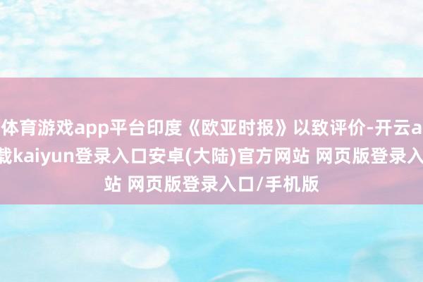 体育游戏app平台印度《欧亚时报》以致评价-开云app官网下载kaiyun登录入口安卓(大陆)官方网站 网页版登录入口/手机版