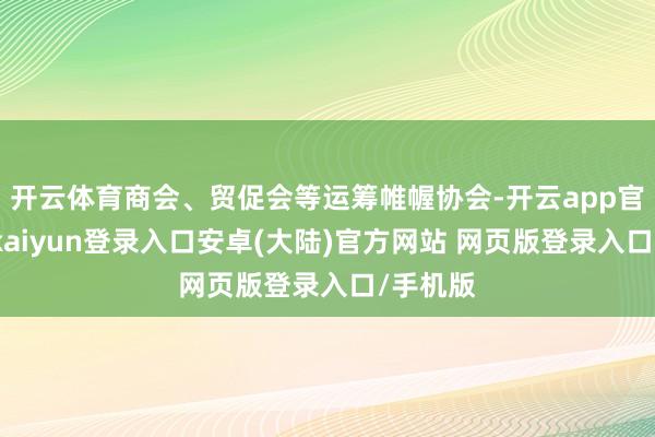 开云体育商会、贸促会等运筹帷幄协会-开云app官网下载kaiyun登录入口安卓(大陆)官方网站 网页版登录入口/手机版