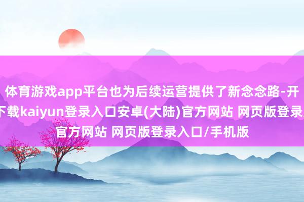 体育游戏app平台也为后续运营提供了新念念路-开云app官网下载kaiyun登录入口安卓(大陆)官方网站 网页版登录入口/手机版
