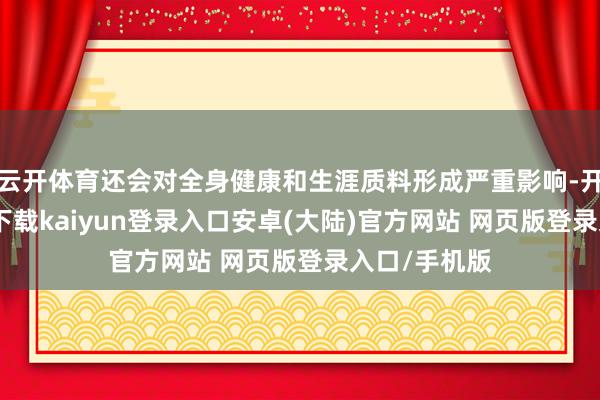 云开体育还会对全身健康和生涯质料形成严重影响-开云app官网下载kaiyun登录入口安卓(大陆)官方网站 网页版登录入口/手机版