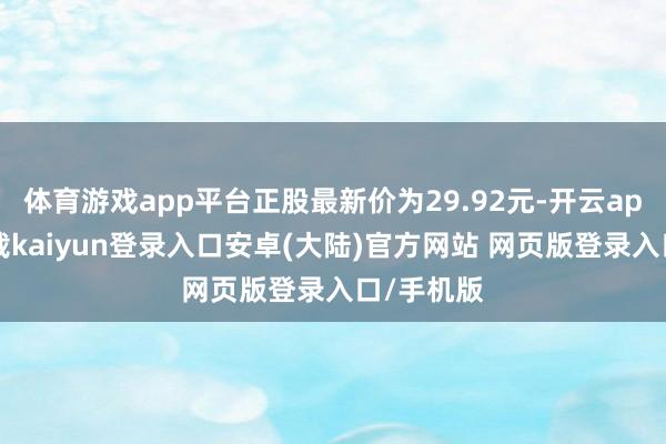 体育游戏app平台正股最新价为29.92元-开云app官网下载kaiyun登录入口安卓(大陆)官方网站 网页版登录入口/手机版