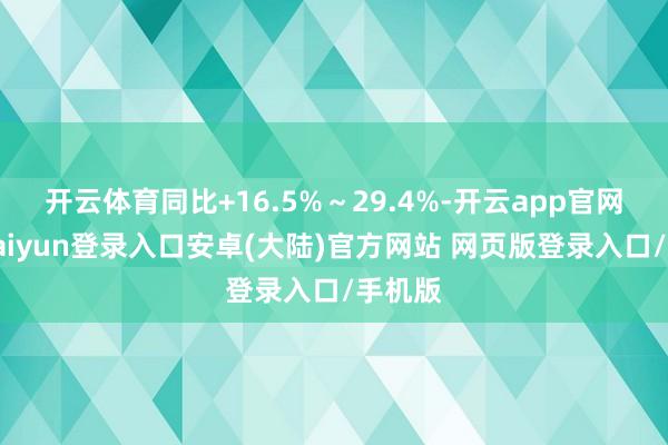 开云体育同比+16.5%～29.4%-开云app官网下载kaiyun登录入口安卓(大陆)官方网站 网页版登录入口/手机版
