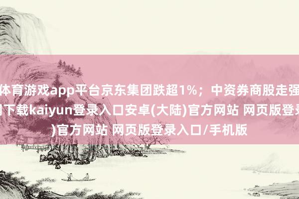 体育游戏app平台京东集团跌超1%；中资券商股走强-开云app官网下载kaiyun登录入口安卓(大陆)官方网站 网页版登录入口/手机版