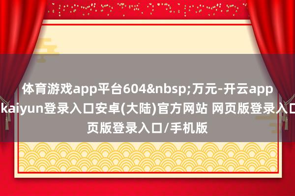 体育游戏app平台604&nbsp;万元-开云app官网下载kaiyun登录入口安卓(大陆)官方网站 网页版登录入口/手机版