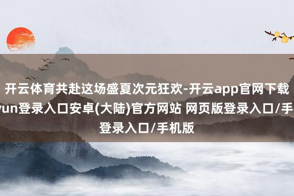 开云体育共赴这场盛夏次元狂欢-开云app官网下载kaiyun登录入口安卓(大陆)官方网站 网页版登录入口/手机版