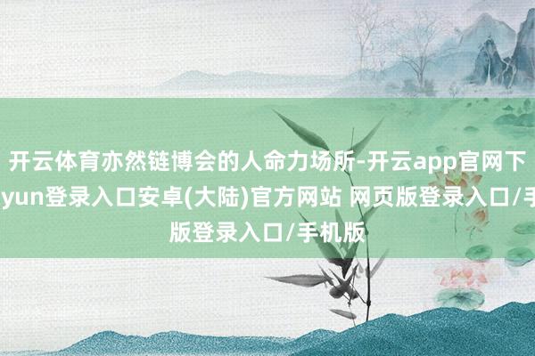 开云体育亦然链博会的人命力场所-开云app官网下载kaiyun登录入口安卓(大陆)官方网站 网页版登录入口/手机版