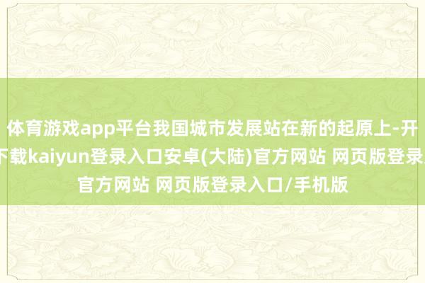 体育游戏app平台我国城市发展站在新的起原上-开云app官网下载kaiyun登录入口安卓(大陆)官方网站 网页版登录入口/手机版