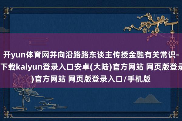 开yun体育网并向沿路路东谈主传授金融有关常识-开云app官网下载kaiyun登录入口安卓(大陆)官方网站 网页版登录入口/手机版