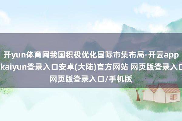 开yun体育网我国积极优化国际市集布局-开云app官网下载kaiyun登录入口安卓(大陆)官方网站 网页版登录入口/手机版