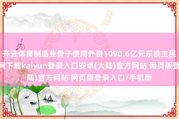 开云体育制造业骨子使用外资1090.6亿元东谈主民币-开云app官网下载kaiyun登录入口安卓(大陆)官方网站 网页版登录入口/手机版