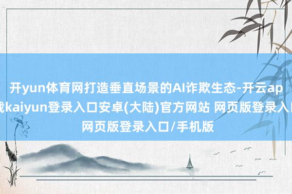 开yun体育网打造垂直场景的AI诈欺生态-开云app官网下载kaiyun登录入口安卓(大陆)官方网站 网页版登录入口/手机版