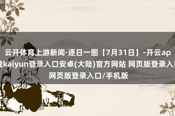 云开体育上游新闻·逐日一图【7月31日】-开云app官网下载kaiyun登录入口安卓(大陆)官方网站 网页版登录入口/手机版